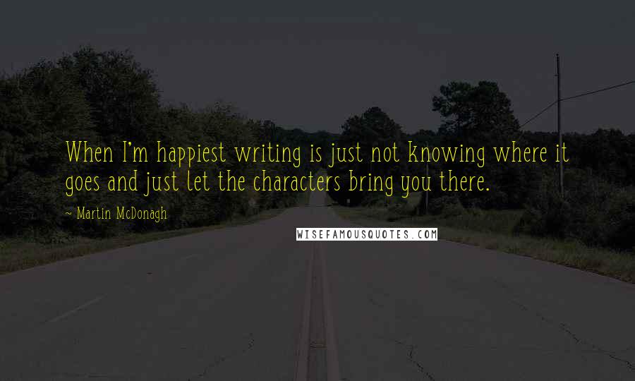 Martin McDonagh quotes: When I'm happiest writing is just not knowing where it goes and just let the characters bring you there.