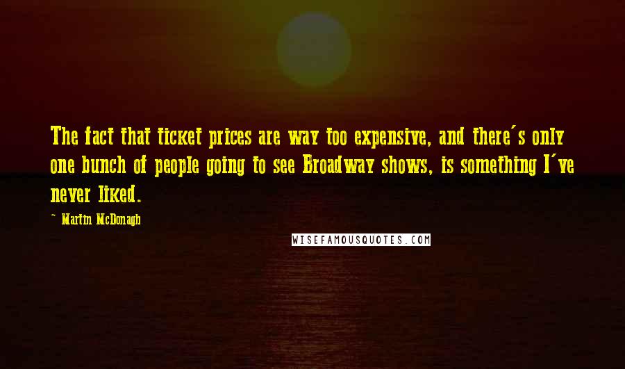 Martin McDonagh quotes: The fact that ticket prices are way too expensive, and there's only one bunch of people going to see Broadway shows, is something I've never liked.