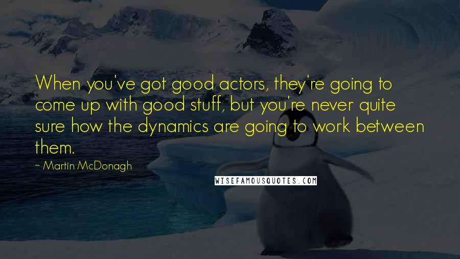 Martin McDonagh quotes: When you've got good actors, they're going to come up with good stuff, but you're never quite sure how the dynamics are going to work between them.