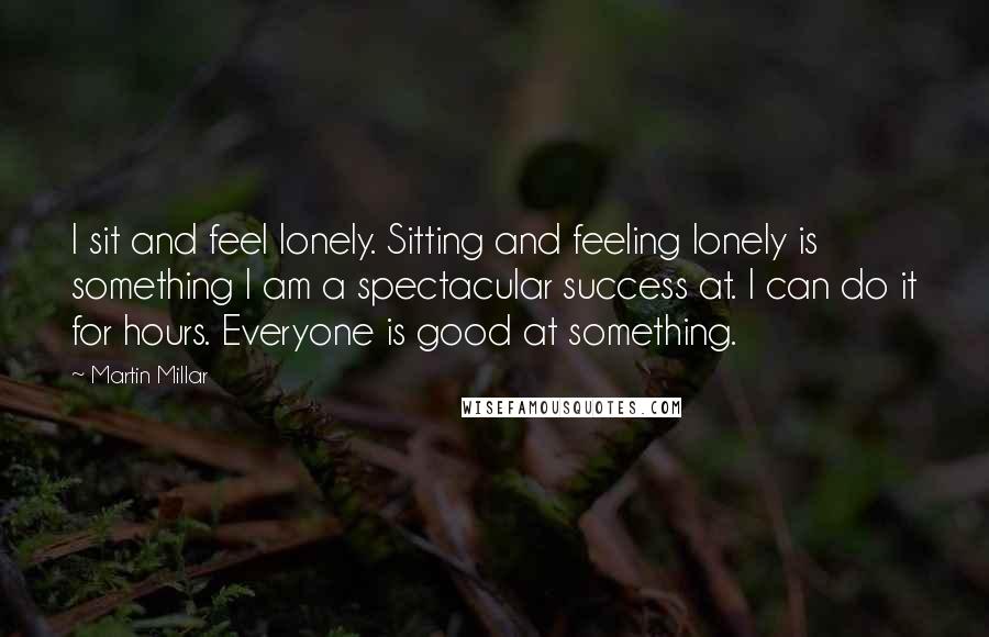 Martin Millar quotes: I sit and feel lonely. Sitting and feeling lonely is something I am a spectacular success at. I can do it for hours. Everyone is good at something.