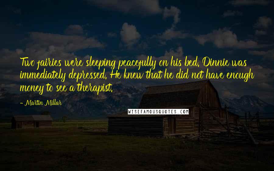 Martin Millar quotes: Two fairies were sleeping peacefully on his bed. Dinnie was immediately depressed. He knew that he did not have enough money to see a therapist. Martin Millar quotes: Two fairies were sleeping peacefully on his bed. Dinnie was immediately depressed. He knew that he did not have enough money to see a therapist.