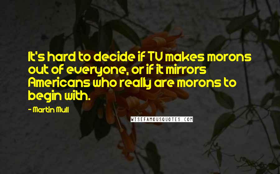 Martin Mull quotes: It's hard to decide if TV makes morons out of everyone, or if it mirrors Americans who really are morons to begin with.