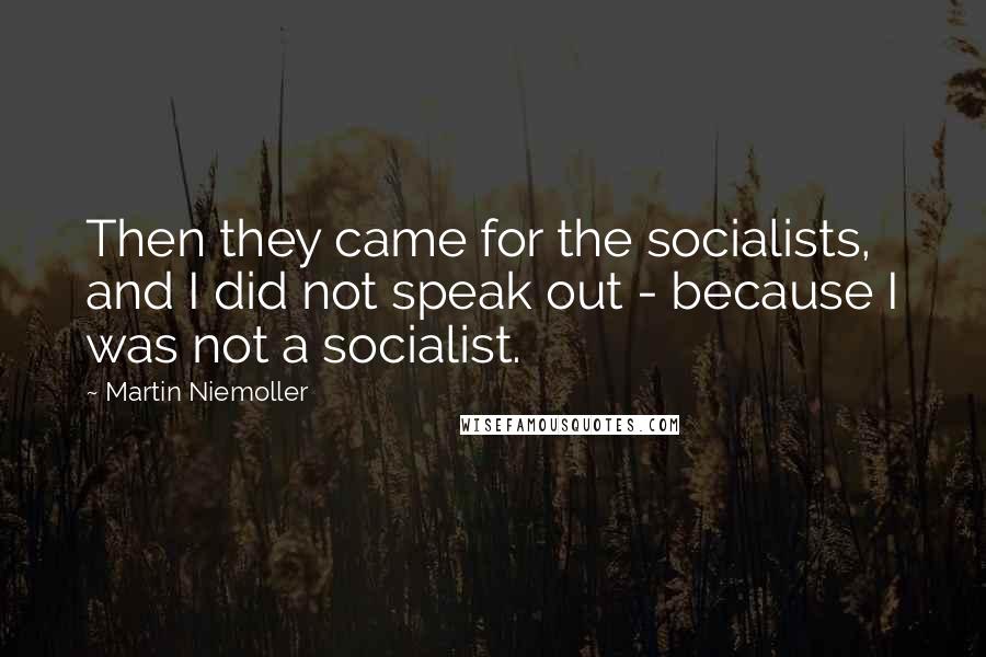 Martin Niemoller quotes: Then they came for the socialists, and I did not speak out - because I was not a socialist.