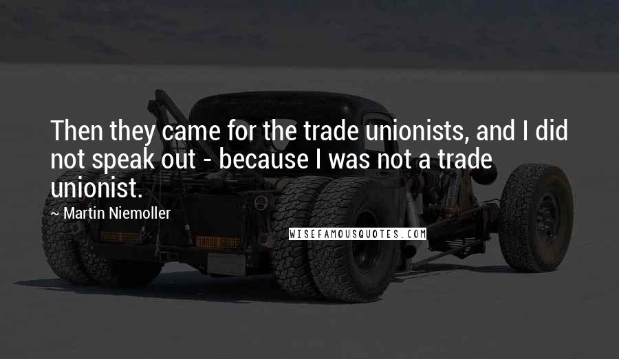 Martin Niemoller quotes: Then they came for the trade unionists, and I did not speak out - because I was not a trade unionist.