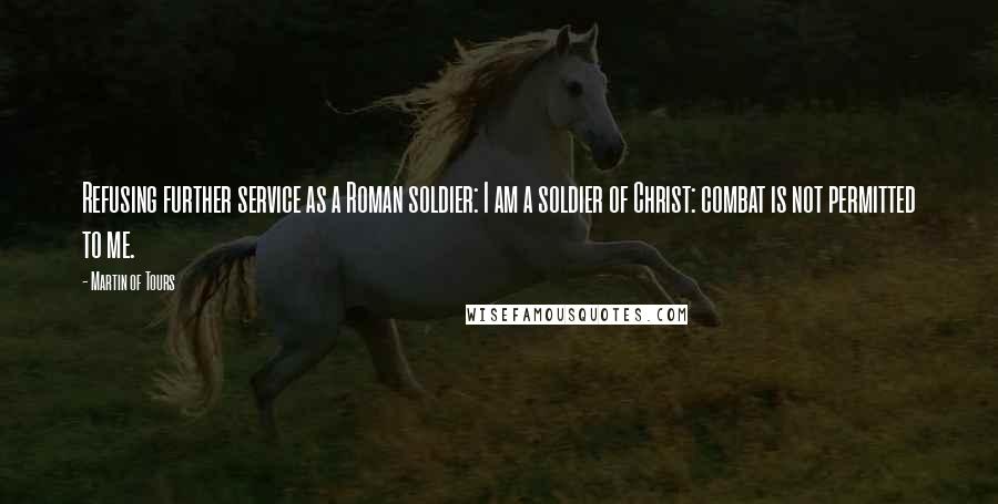 Martin Of Tours quotes: Refusing further service as a Roman soldier: I am a soldier of Christ: combat is not permitted to me.