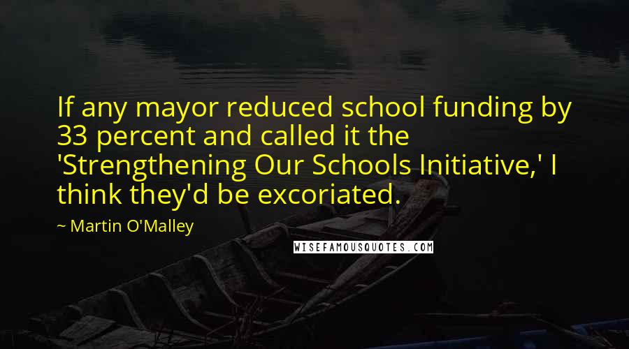 Martin O'Malley quotes: If any mayor reduced school funding by 33 percent and called it the 'Strengthening Our Schools Initiative,' I think they'd be excoriated.