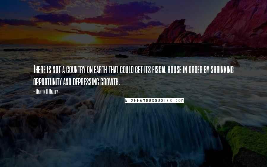 Martin O'Malley quotes: There is not a country on earth that could get its fiscal house in order by shrinking opportunity and depressing growth.