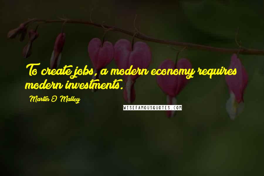 Martin O'Malley quotes: To create jobs, a modern economy requires modern investments.