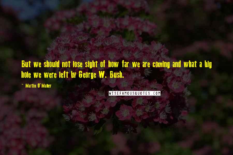 Martin O'Malley quotes: But we should not lose sight of how far we are coming and what a big hole we were left by George W. Bush.