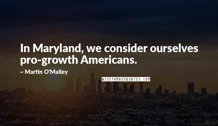 Martin O'Malley quotes: In Maryland, we consider ourselves pro-growth Americans.