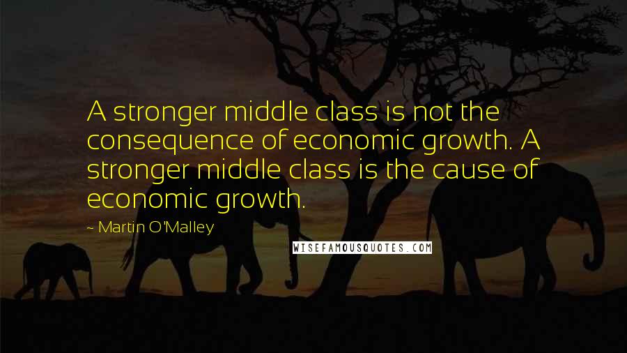 Martin O'Malley quotes: A stronger middle class is not the consequence of economic growth. A stronger middle class is the cause of economic growth.