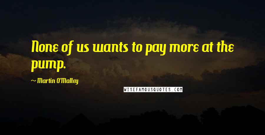 Martin O'Malley quotes: None of us wants to pay more at the pump.