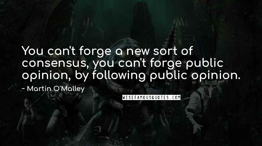 Martin O'Malley quotes: You can't forge a new sort of consensus, you can't forge public opinion, by following public opinion.