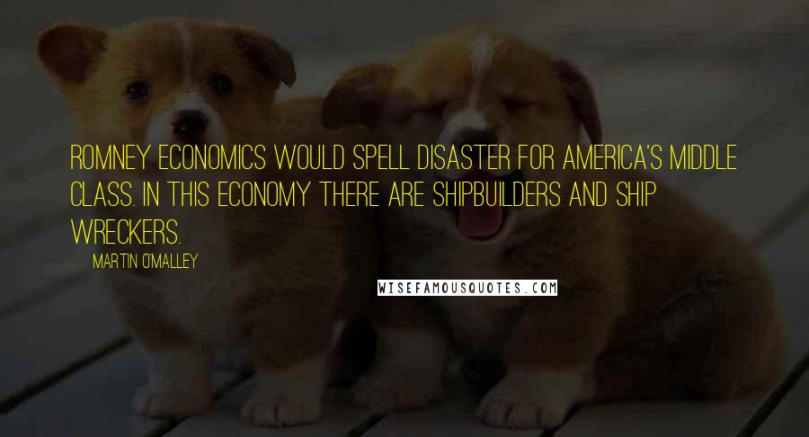 Martin O'Malley quotes: Romney economics would spell disaster for America's middle class. In this economy there are shipbuilders and ship wreckers.