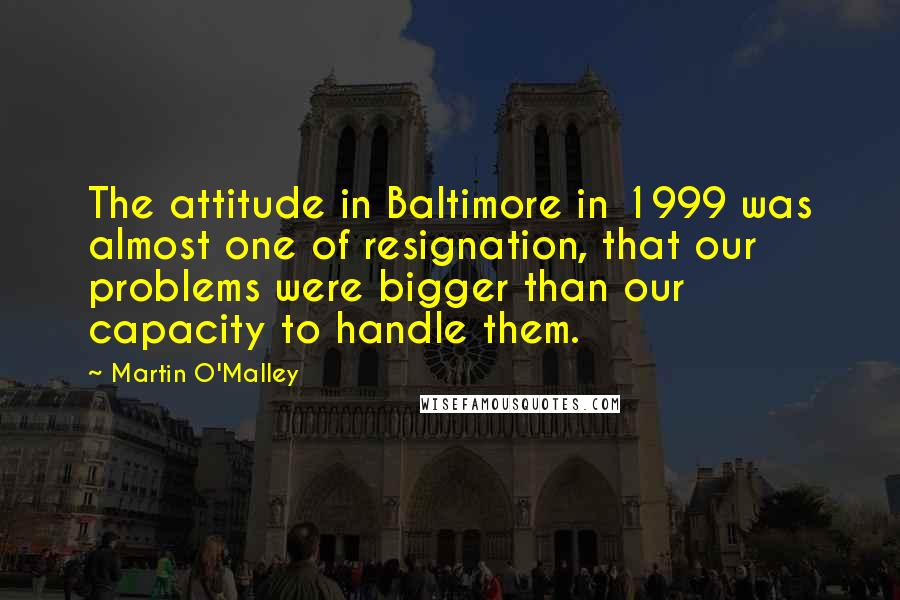 Martin O'Malley quotes: The attitude in Baltimore in 1999 was almost one of resignation, that our problems were bigger than our capacity to handle them.