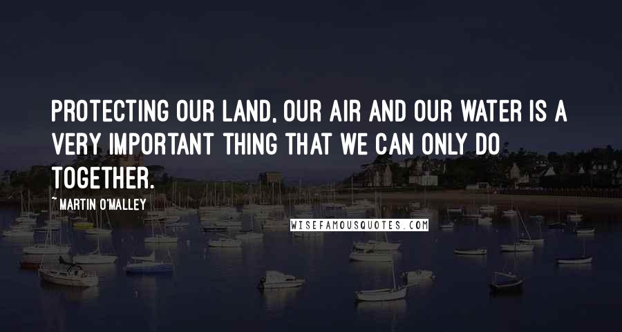 Martin O'Malley quotes: Protecting our land, our air and our water is a very important thing that we can only do together.