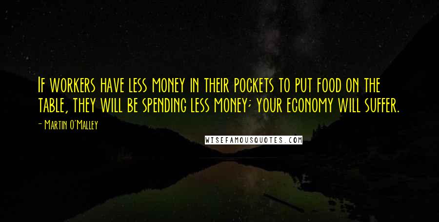 Martin O'Malley quotes: If workers have less money in their pockets to put food on the table, they will be spending less money; your economy will suffer.