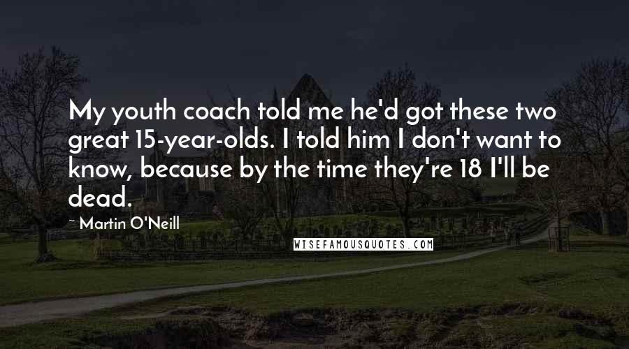 Martin O'Neill quotes: My youth coach told me he'd got these two great 15-year-olds. I told him I don't want to know, because by the time they're 18 I'll be dead. Martin O'Neill quotes: My youth coach told me he'd got these two great 15-year-olds. I told him I don't want to know, because by the time they're 18 I'll be dead.