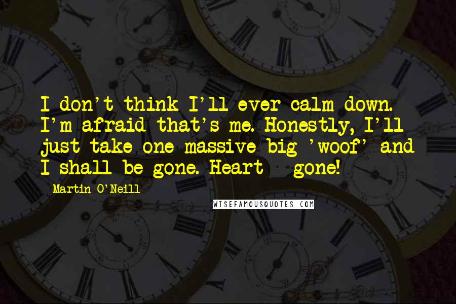 Martin O'Neill quotes: I don't think I'll ever calm down. I'm afraid that's me. Honestly, I'll just take one massive big 'woof' and I shall be gone. Heart - gone! Martin O'Neill quotes: I don't think I'll ever calm down. I'm afraid that's me. Honestly, I'll just take one massive big 'woof' and I shall be gone. Heart - gone!