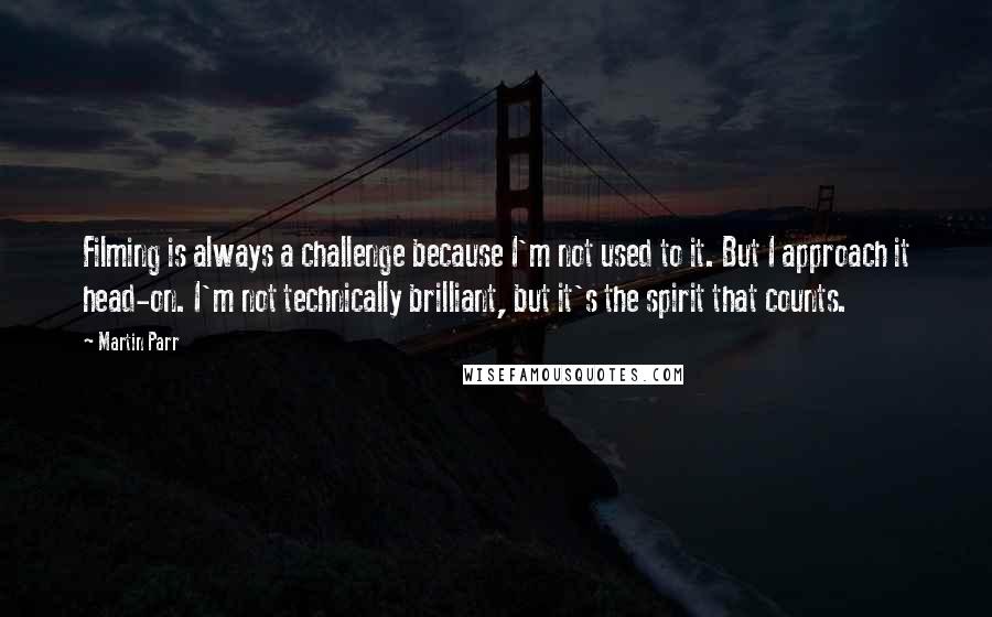 Martin Parr quotes: Filming is always a challenge because I'm not used to it. But I approach it head-on. I'm not technically brilliant, but it's the spirit that counts.