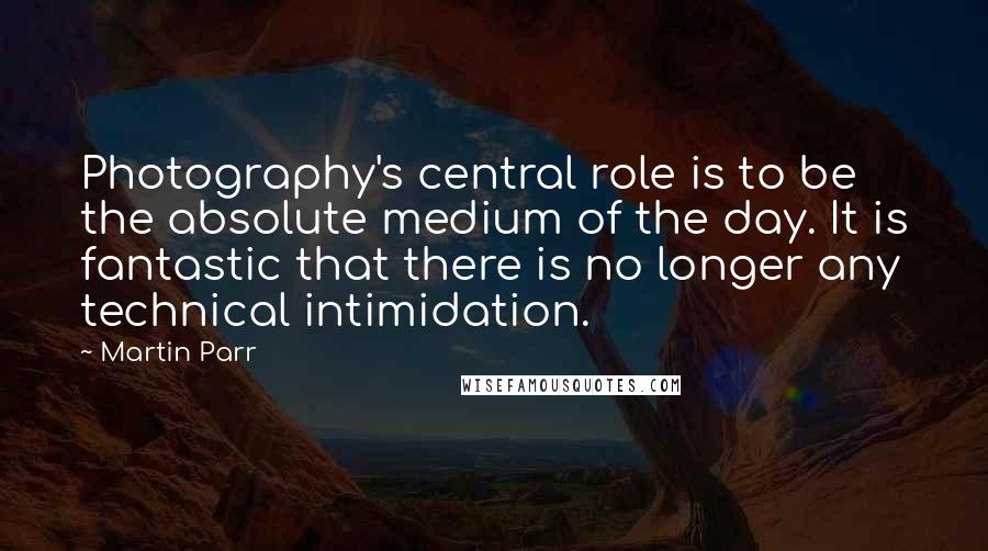 Martin Parr quotes: Photography's central role is to be the absolute medium of the day. It is fantastic that there is no longer any technical intimidation.