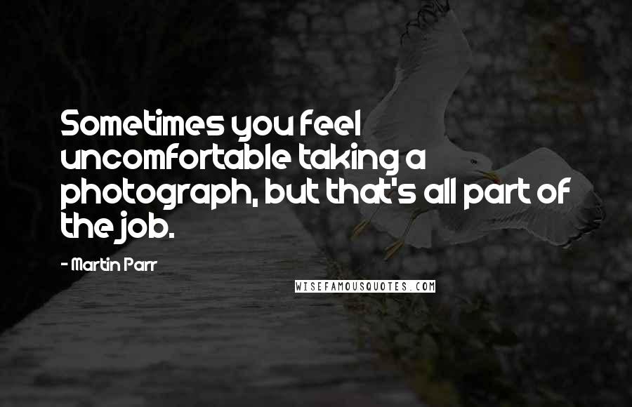 Martin Parr quotes: Sometimes you feel uncomfortable taking a photograph, but that's all part of the job.