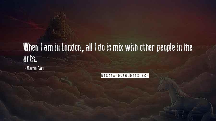 Martin Parr quotes: When I am in London, all I do is mix with other people in the arts.