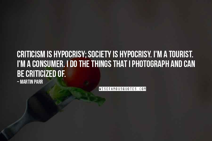 Martin Parr quotes: Criticism is hypocrisy; society is hypocrisy. I'm a tourist. I'm a consumer. I do the things that I photograph and can be criticized of.