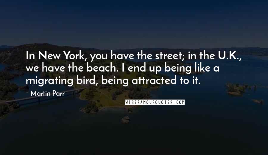Martin Parr quotes: In New York, you have the street; in the U.K., we have the beach. I end up being like a migrating bird, being attracted to it.