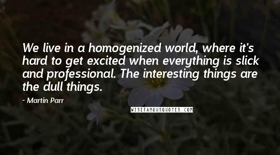 Martin Parr quotes: We live in a homogenized world, where it's hard to get excited when everything is slick and professional. The interesting things are the dull things.