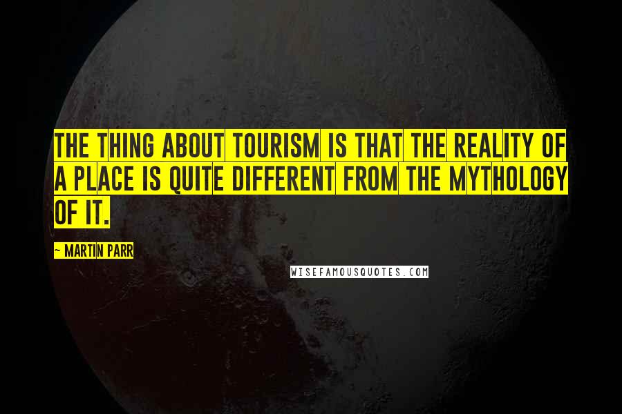 Martin Parr quotes: The thing about tourism is that the reality of a place is quite different from the mythology of it.