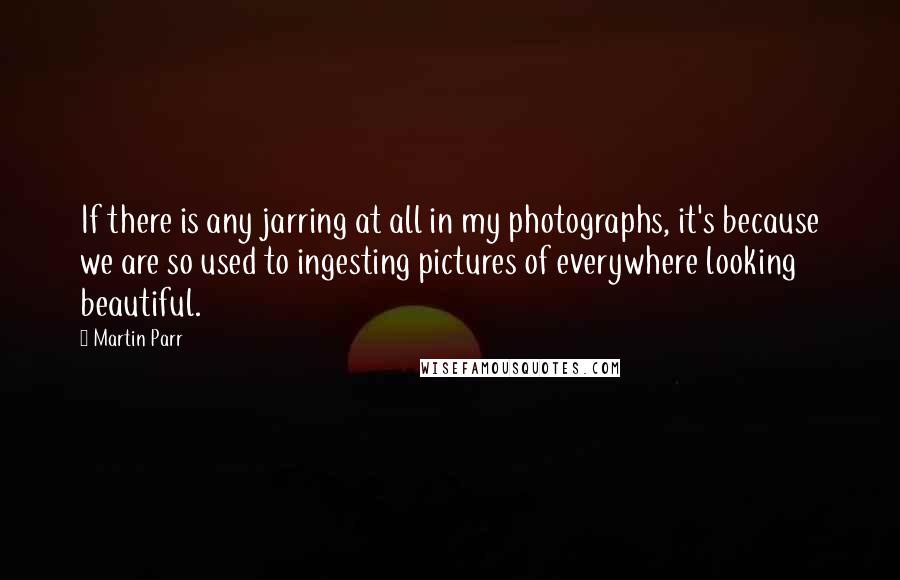 Martin Parr quotes: If there is any jarring at all in my photographs, it's because we are so used to ingesting pictures of everywhere looking beautiful.