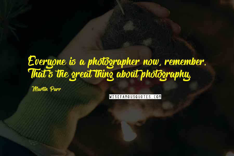 Martin Parr quotes: Everyone is a photographer now, remember. That's the great thing about photography.