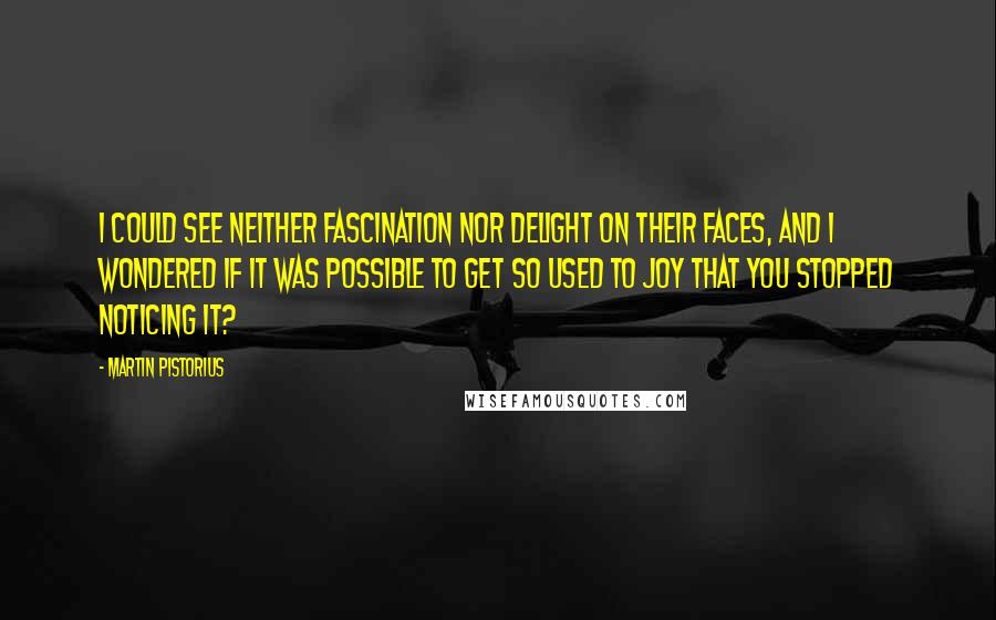 Martin Pistorius quotes: I could see neither fascination nor delight on their faces, and I wondered if it was possible to get so used to joy that you stopped noticing it? Martin Pistorius quotes: I could see neither fascination nor delight on their faces, and I wondered if it was possible to get so used to joy that you stopped noticing it?