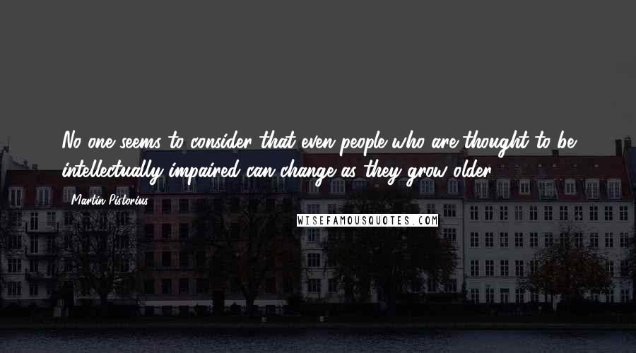 Martin Pistorius quotes: No one seems to consider that even people who are thought to be intellectually impaired can change as they grow older. Martin Pistorius quotes: No one seems to consider that even people who are thought to be intellectually impaired can change as they grow older.