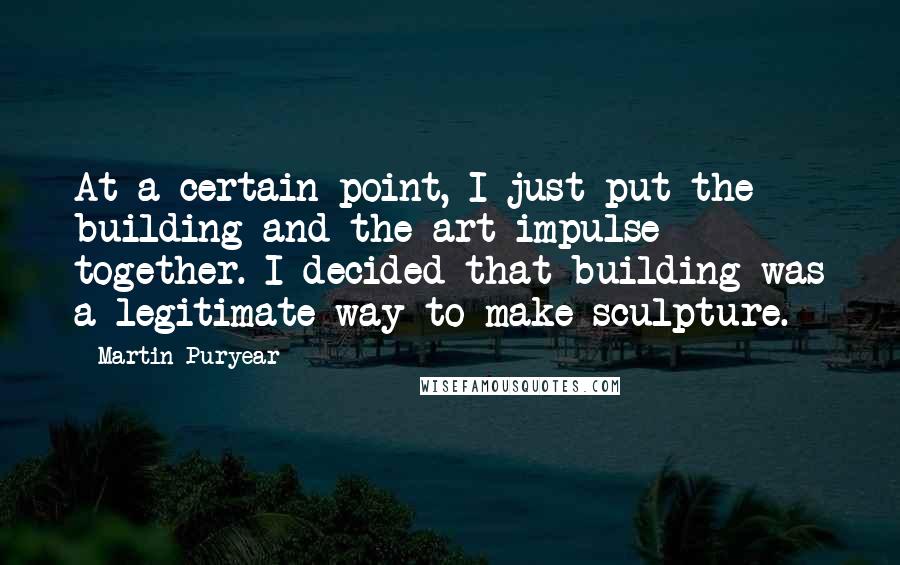Martin Puryear quotes: At a certain point, I just put the building and the art impulse together. I decided that building was a legitimate way to make sculpture.