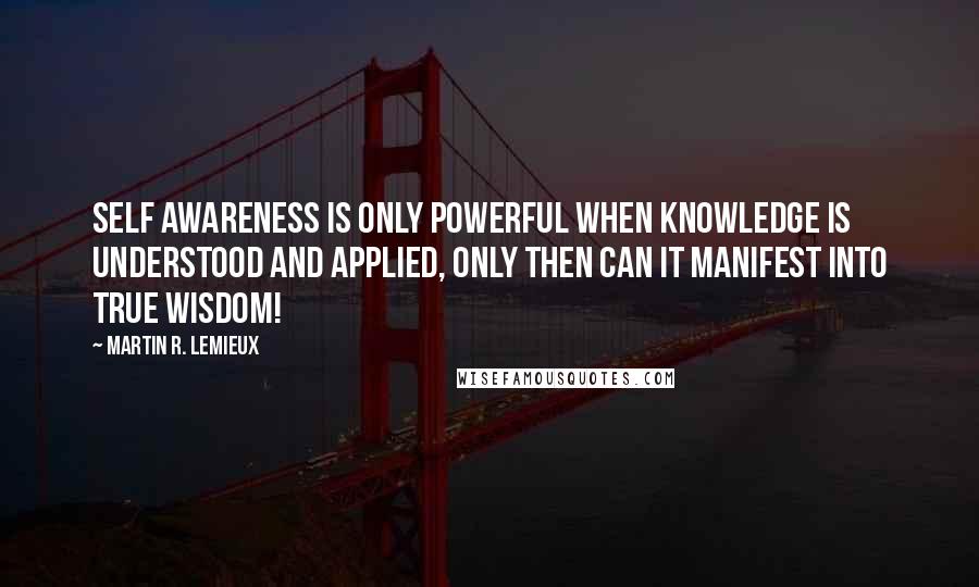 Martin R. Lemieux quotes: Self awareness is only powerful when knowledge is understood and applied, only then can it manifest into true wisdom!