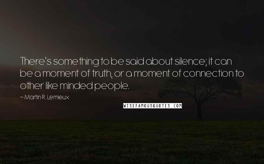 Martin R. Lemieux quotes: There's something to be said about silence; it can be a moment of truth, or a moment of connection to other like minded people.