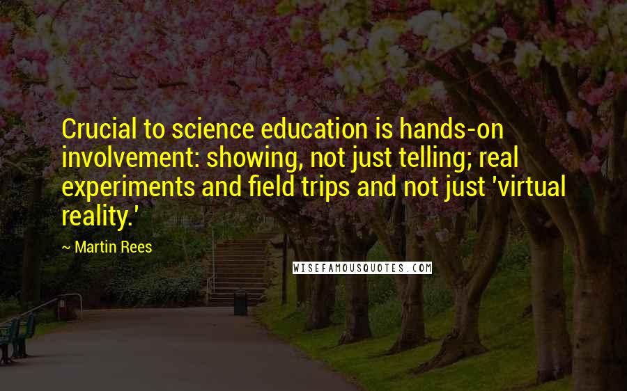 Martin Rees quotes: Crucial to science education is hands-on involvement: showing, not just telling; real experiments and field trips and not just 'virtual reality.'