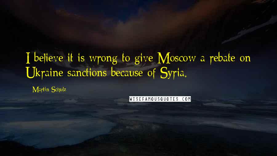 Martin Schulz quotes: I believe it is wrong to give Moscow a rebate on Ukraine sanctions because of Syria.