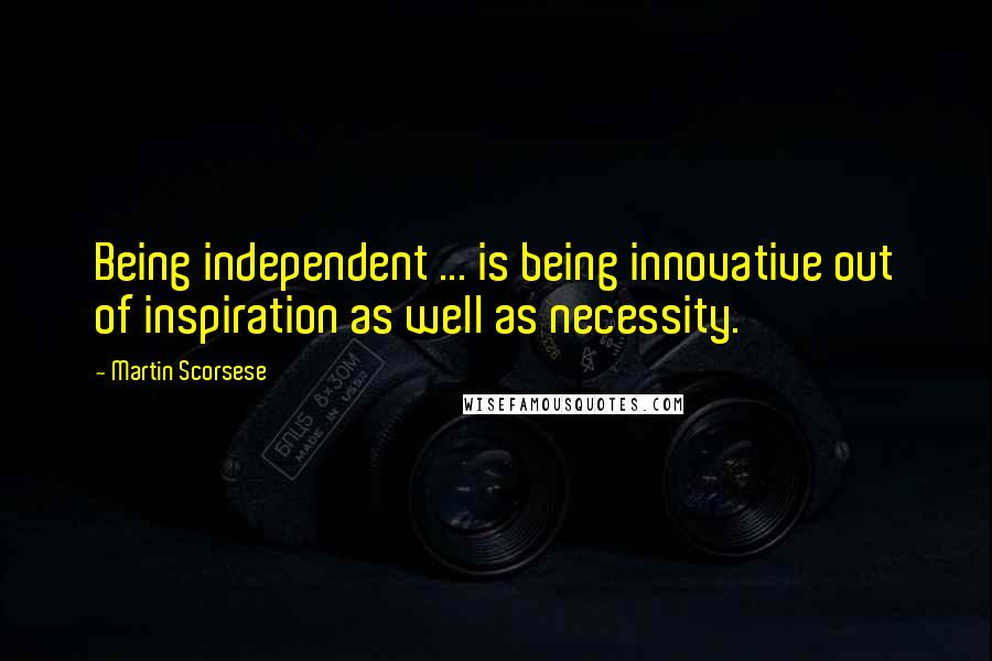 Martin Scorsese quotes: Being independent ... is being innovative out of inspiration as well as necessity.