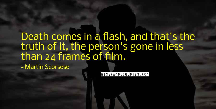 Martin Scorsese quotes: Death comes in a flash, and that's the truth of it, the person's gone in less than 24 frames of film.