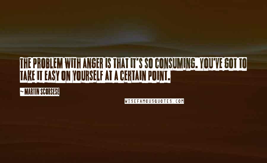 Martin Scorsese quotes: The problem with anger is that it's so consuming. You've got to take it easy on yourself at a certain point.