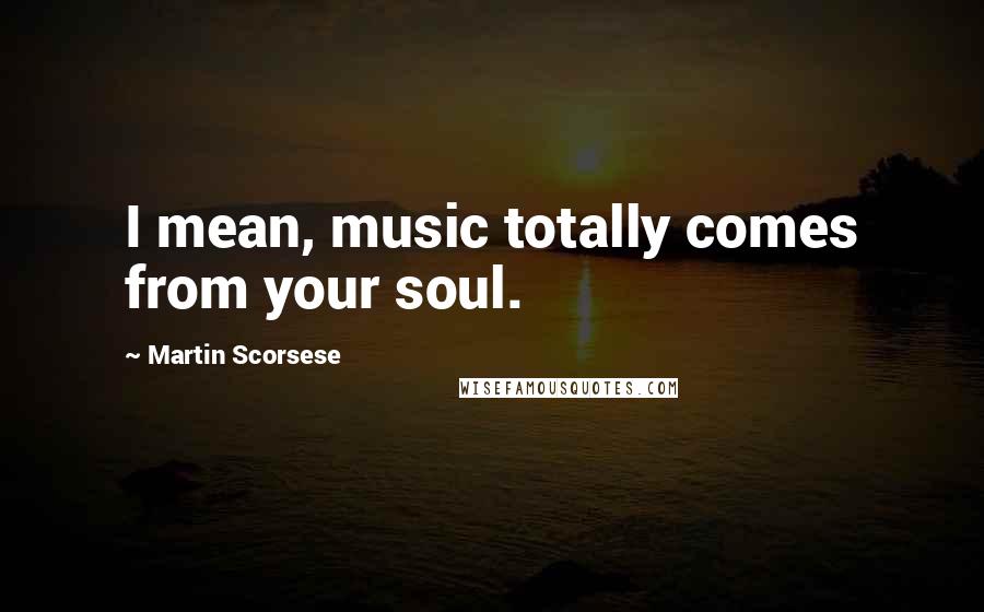 Martin Scorsese quotes: I mean, music totally comes from your soul.