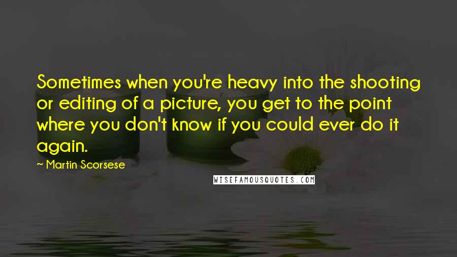 Martin Scorsese quotes: Sometimes when you're heavy into the shooting or editing of a picture, you get to the point where you don't know if you could ever do it again.