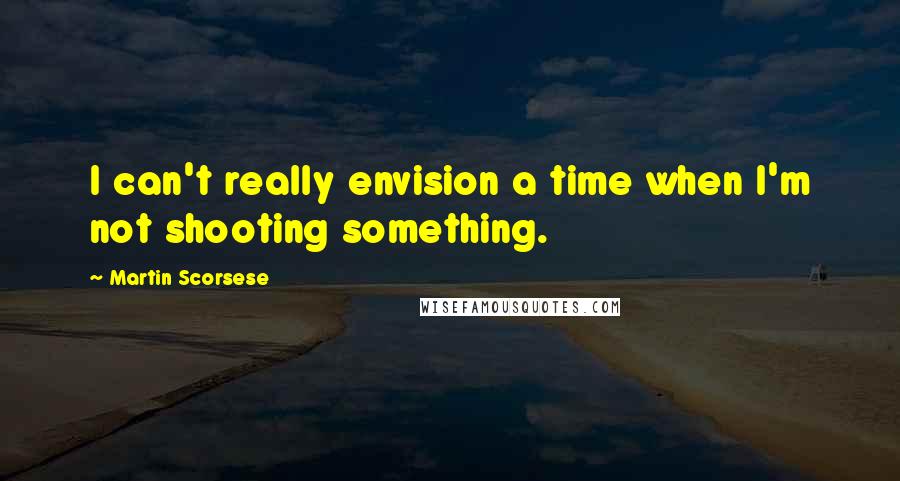 Martin Scorsese quotes: I can't really envision a time when I'm not shooting something.