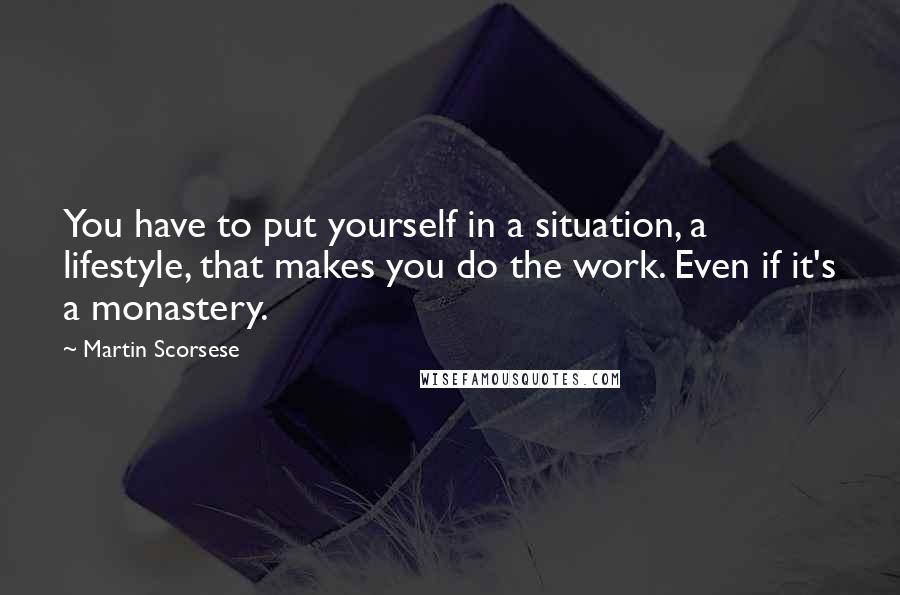 Martin Scorsese quotes: You have to put yourself in a situation, a lifestyle, that makes you do the work. Even if it's a monastery.