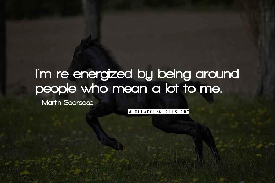 Martin Scorsese quotes: I'm re-energized by being around people who mean a lot to me.