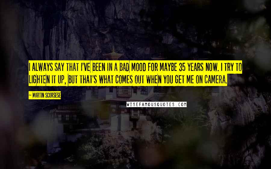 Martin Scorsese quotes: I always say that I've been in a bad mood for maybe 35 years now. I try to lighten it up, but that's what comes out when you get me