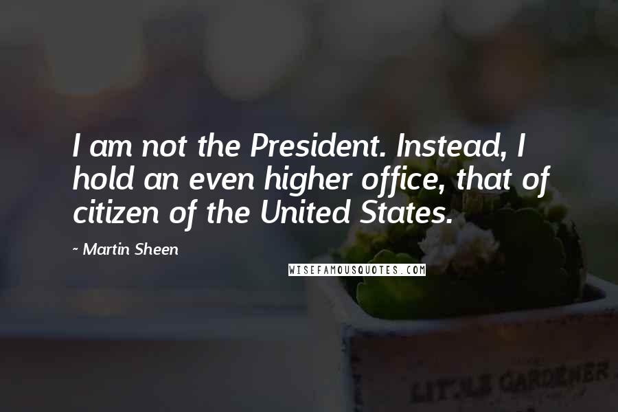 Martin Sheen quotes: I am not the President. Instead, I hold an even higher office, that of citizen of the United States.